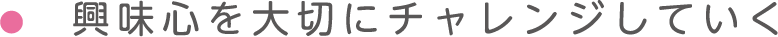 興味心を大切にチャレンジしていく