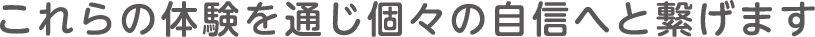 これらの体験を通じ個々の自信へと繋げます