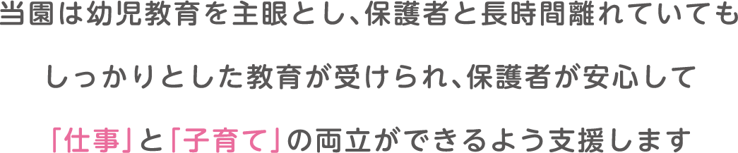 当園は幼児教育を主眼とし、保護者と長時間離れていてもしっかりとした教育が受けられ、保護者が安心して「仕事」と「子育て」の両立ができるよう支援します