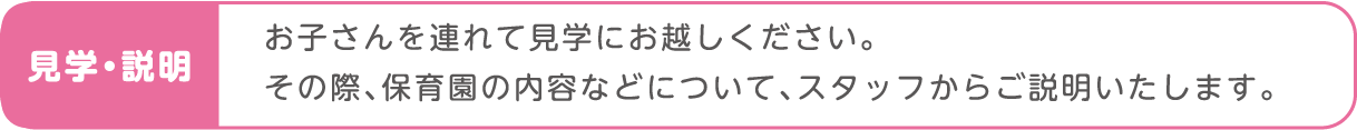 お子さんを連れて見学にお越しください。その際、保育園の内容などについて、スタッフからご説明いたします。