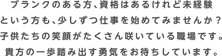 ブランクのある方、資格はあるけれど未経験という方も、少しずつ仕事を始めてみませんか？子供たちの笑顔がたくさん咲いている職場です。貴方の一歩踏み出す勇気をお待ちしています。